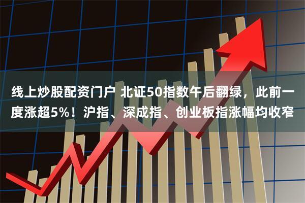 线上炒股配资门户 北证50指数午后翻绿，此前一度涨超5%！沪指、深成指、创业板指涨幅均收窄