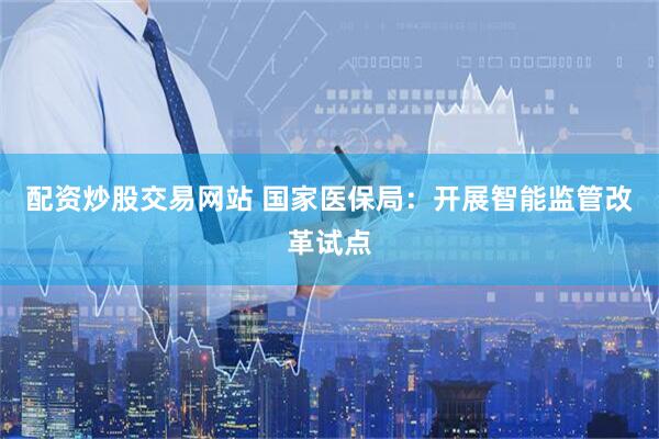 配资炒股交易网站 国家医保局：开展智能监管改革试点