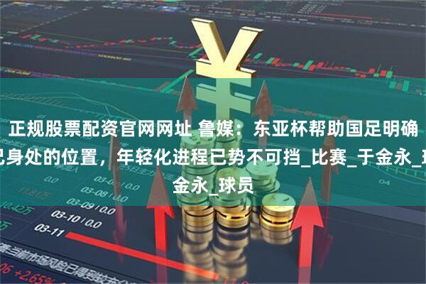 正规股票配资官网网址 鲁媒:东亚杯帮助国足明确自己身处的位置,年轻化进程已势不可挡_比赛_于金永_球员