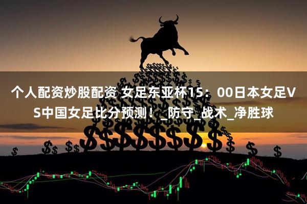 个人配资炒股配资 女足东亚杯15：00日本女足VS中国女足比分预测！_防守_战术_净胜球