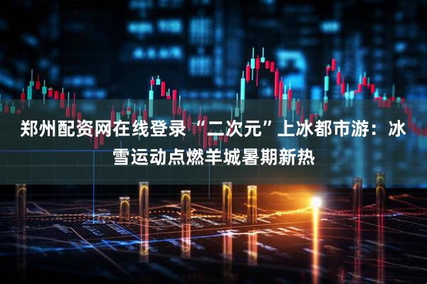 郑州配资网在线登录 “二次元”上冰都市游：冰雪运动点燃羊城暑期新热