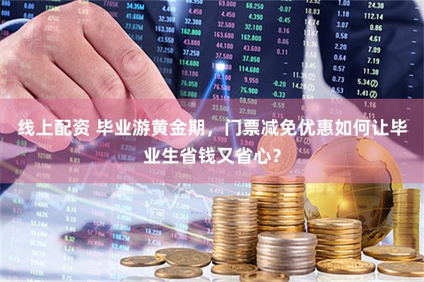 线上配资 毕业游黄金期，门票减免优惠如何让毕业生省钱又省心？