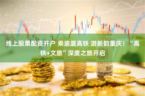线上股票配资开户 乘渝厦高铁 游新韵重庆！“高铁+文旅”深度之旅开启