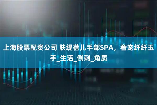 上海股票配资公司 肤缇蓓儿手部SPA，奢宠纤纤玉手_生活_倒刺_角质