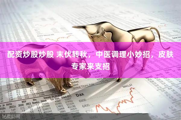 配资炒股炒股 末伏转秋，中医调理小妙招，皮肤专家来支招