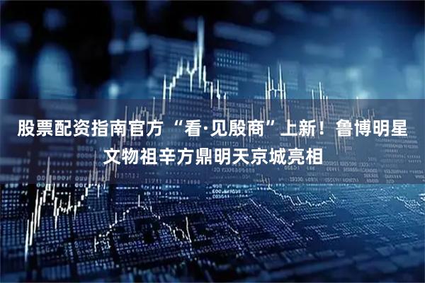股票配资指南官方 “看·见殷商”上新！鲁博明星文物祖辛方鼎明天京城亮相