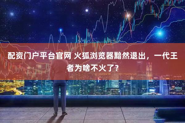 配资门户平台官网 火狐浏览器黯然退出，一代王者为啥不火了？