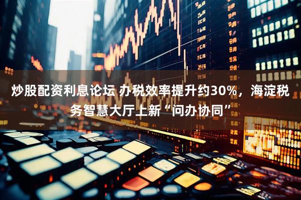 炒股配资利息论坛 办税效率提升约30%，海淀税务智慧大厅上新“问办协同”