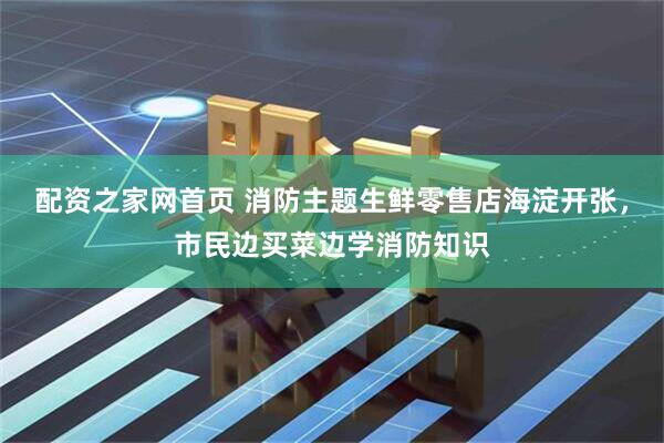 配资之家网首页 消防主题生鲜零售店海淀开张，市民边买菜边学消防知识