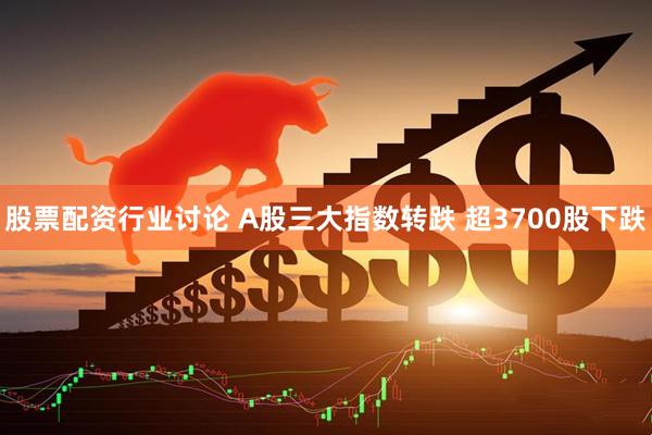 股票配资行业讨论 A股三大指数转跌 超3700股下跌