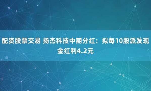 配资股票交易 扬杰科技中期分红：拟每10股派发现金红利4.2元