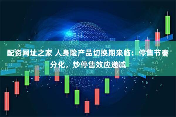 配资网址之家 人身险产品切换期来临：停售节奏分化，炒停售效应递减