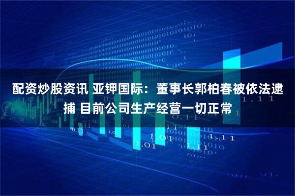 配资炒股资讯 亚钾国际：董事长郭柏春被依法逮捕 目前公司生产经营一切正常