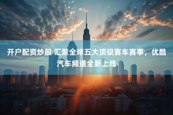 开户配资炒股 汇聚全球五大顶级赛车赛事，优酷汽车频道全新上线