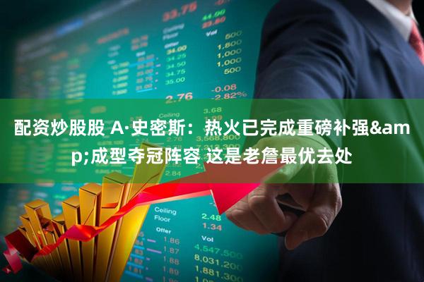 配资炒股股 A·史密斯：热火已完成重磅补强&成型夺冠阵容 这是老詹最优去处