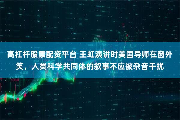 高杠杆股票配资平台 王虹演讲时美国导师在窗外笑，人类科学共同体的叙事不应被杂音干扰